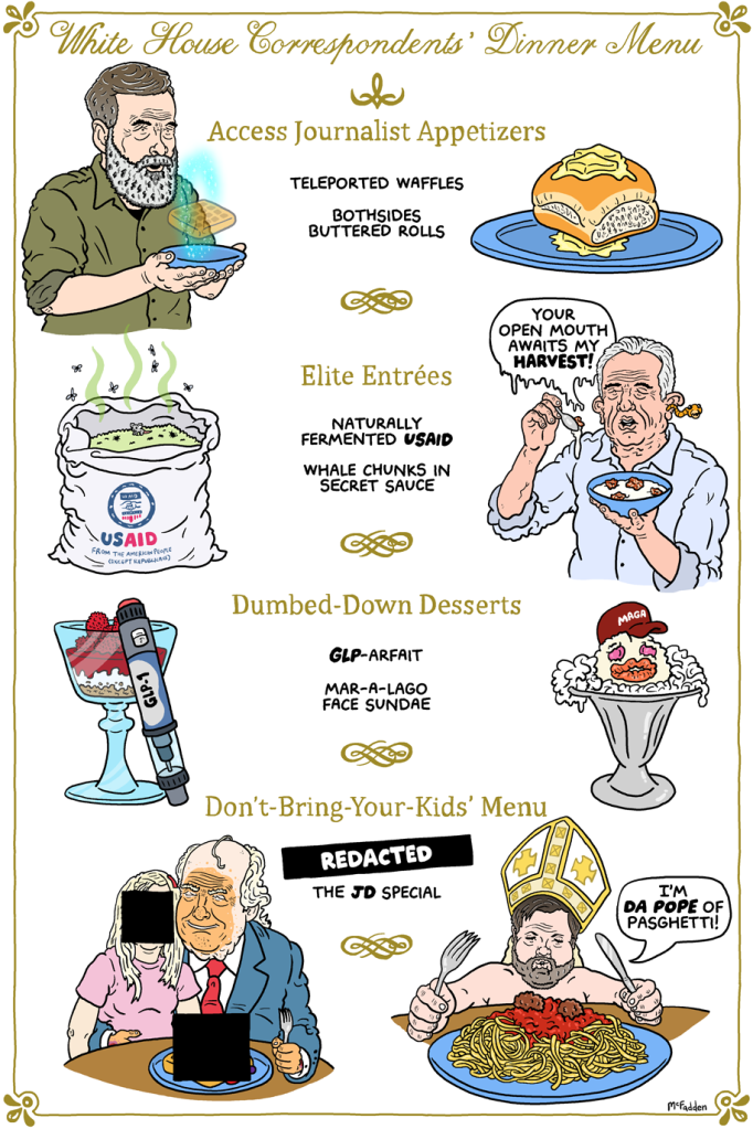 (panel 1 - title across the top of a tacky menu) 2026 White House Correspondents' Dinner Menu (panel 2 - The appetizer section) Access Journalist Appetizers (item A - Gregg Phillips holding a plate with a translucent waffle.) Teleported Waffles (item B - A dinner roll between two pats of butter.) Bothsides Buttered Rolls (panel 3 - The entree section) Elite Entrées (item C - A rotting USAID bag of food.) Naturally Fermented USAID (item D - RFK Jr. holding a gross bowl of soup.) Whale Chunks in Secret Sauce RFK Jr., "Your open mouth awaits my harvest!" (panel 4 - The dessert section) Dumbed-Down Desserts (item G - A parfait with a needle resting on it.) GLP-arfait (item F - A horrifying Friendly's Cone Head sundae.) Mar-A-Lago Face Sundae (panel 5 - The kids' menu) Don't-Bring-Your-Kids' Menu (item G - A redacted plate and child with Trump) REDACTED (item H - JD Vance in a pontiff's hat and holding a plate of pasta.) The JD Special Vance, "I'm da pope of pasghetti!"