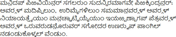 ಮನ಼ಿದಪ್ ಪಿಱವಿಯಿನ಼ರ್ ಸಗಲರುಂ ಸುದನ್ದಿರಮಾಗವೇ ಪಿಱಕ್ಕಿಂದ್ರನ಼ರ್; ಅವರ‍್ಗಳ್ ಮದಿಪ್ಪಿಲುಂ, ಉರಿಮೈಗಳಿಲುಂ ಸಮಮಾನ಼ವರ‍್ಗಳ್ ಅವರ‍್ಗಳ್ ನಿಯಾಯತ್ತೈಯುಂ ಮನ಼ಚ್ಚಾಟ್ಚಿಯೈಯುಂ ಇಯಱ್ಪಣ್ಬಾಗಪ್ ಪೆತ್ರವರ‍್ಗಳ್ ಅವರ‍್ಗಳ್ ಒರುವರುಡನ಼ೊರುವರ್ ಸಗೋದರ ಉಣರ‍್ವುಪ್ ಪಾಂಗಿಲ್ ನಡಂಡುಕೊಳ್ಳಲ್ ವೆಂಡುಂ.
